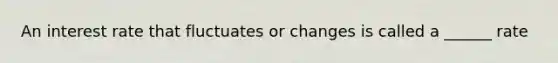 An interest rate that fluctuates or changes is called a ______ rate