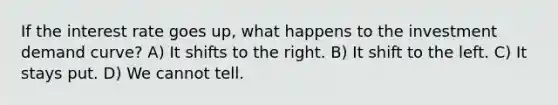 If the interest rate goes up, what happens to the investment demand curve? A) It shifts to the right. B) It shift to the left. C) It stays put. D) We cannot tell.