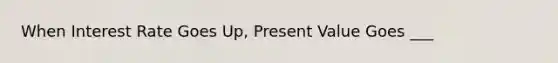 When Interest Rate Goes Up, Present Value Goes ___