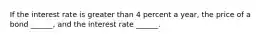 If the interest rate is greater than 4 percent a​ year, the price of a bond​ ______, and the interest rate​ ______.