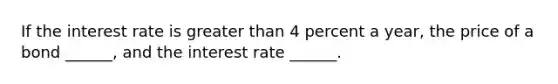 If the interest rate is greater than 4 percent a​ year, the price of a bond​ ______, and the interest rate​ ______.