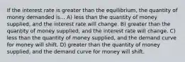 If the interest rate is greater than the equilibrium, the quantity of money demanded is... A) less than the quantity of money supplied, and the interest rate will change. B) greater than the quantity of money supplied, and the interest rate will change. C) less than the quantity of money supplied, and the demand curve for money will shift. D) greater than the quantity of money supplied, and the demand curve for money will shift.