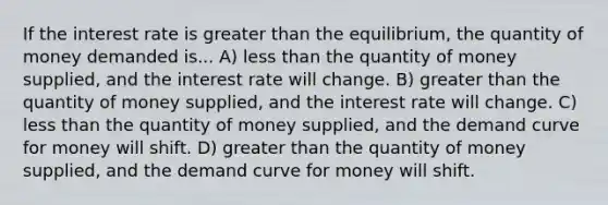 If the interest rate is greater than the equilibrium, the quantity of money demanded is... A) less than the quantity of money supplied, and the interest rate will change. B) greater than the quantity of money supplied, and the interest rate will change. C) less than the quantity of money supplied, and the demand curve for money will shift. D) greater than the quantity of money supplied, and the demand curve for money will shift.