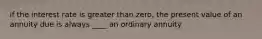 if the interest rate is greater than zero, the present value of an annuity due is always ____ an ordinary annuity