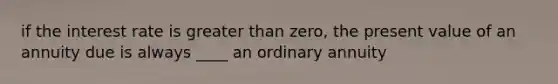 if the interest rate is <a href='https://www.questionai.com/knowledge/ktgHnBD4o3-greater-than' class='anchor-knowledge'>greater than</a> zero, the present value of an annuity due is always ____ an ordinary annuity