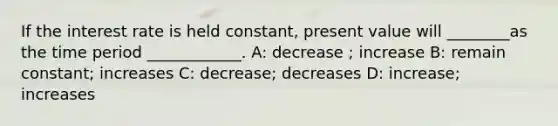 If the interest rate is held constant, present value will ________as the time period ____________. A: decrease ; increase B: remain constant; increases C: decrease; decreases D: increase; increases