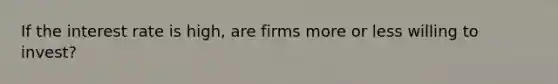 If the interest rate is high, are firms more or less willing to invest?