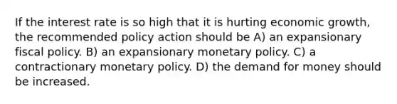 If the interest rate is so high that it is hurting economic growth, the recommended policy action should be A) an expansionary fiscal policy. B) an expansionary monetary policy. C) a contractionary monetary policy. D) the demand for money should be increased.