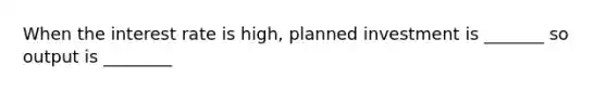 When the interest rate is high, planned investment is _______ so output is ________