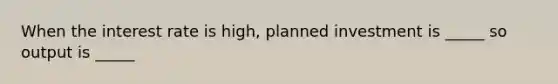 When the interest rate is high, planned investment is _____ so output is _____