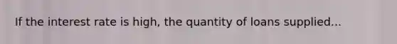 If the interest rate is high, the quantity of loans supplied...