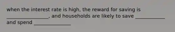 when the interest rate is high, the reward for saving is _________________, and households are likely to save ____________ and spend _______________