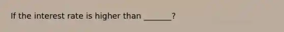 If the interest rate is higher than _______?