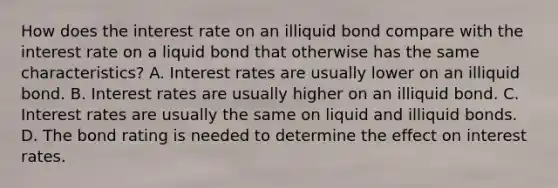 How does the interest rate on an illiquid bond compare with the interest rate on a liquid bond that otherwise has the same​ characteristics? A. Interest rates are usually lower on an illiquid bond. B. Interest rates are usually higher on an illiquid bond. C. Interest rates are usually the same on liquid and illiquid bonds. D. The bond rating is needed to determine the effect on interest rates.