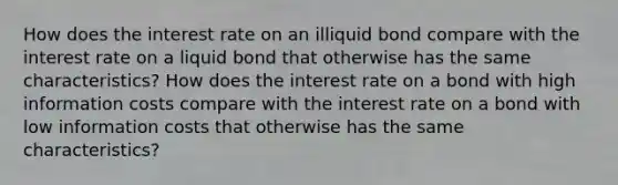 How does the interest rate on an illiquid bond compare with the interest rate on a liquid bond that otherwise has the same characteristics? How does the interest rate on a bond with high information costs compare with the interest rate on a bond with low information costs that otherwise has the same characteristics?