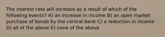 The interest rate will increase as a result of which of the following events? A) an increase in income B) an open market purchase of bonds by the central bank C) a reduction in income D) all of the above E) none of the above