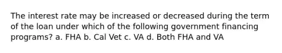 The interest rate may be increased or decreased during the term of the loan under which of the following government financing programs? a. FHA b. Cal Vet c. VA d. Both FHA and VA