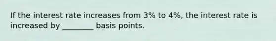 If the interest rate increases from 3% to 4%, the interest rate is increased by ________ basis points.