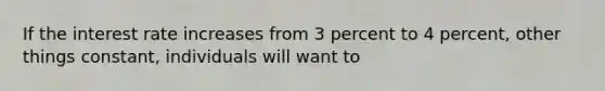 If the interest rate increases from 3 percent to 4 percent, other things constant, individuals will want to