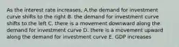 As the interest rate increases, A.the demand for investment curve shifts to the right B. the demand for investment curve shifts to the left C. there is a movement downward along the demand for investment curve D. there is a movement upward along the demand for investment curve E. GDP increases