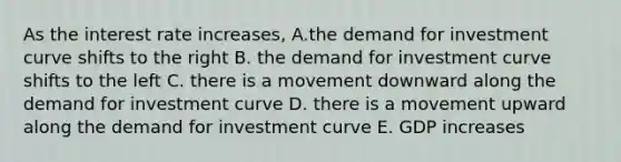 As the interest rate increases, A.the demand for investment curve shifts to the right B. the demand for investment curve shifts to the left C. there is a movement downward along the demand for investment curve D. there is a movement upward along the demand for investment curve E. GDP increases