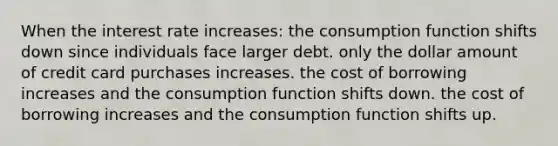 When the interest rate increases​: the consumption function shifts down since individuals face larger debt. only the dollar amount of credit card purchases increases. the cost of borrowing increases and the consumption function shifts down. the cost of borrowing increases and the consumption function shifts up.