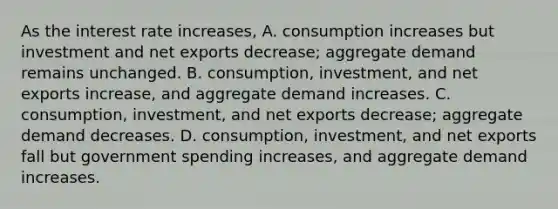 As the interest rate​ increases, A. consumption increases but investment and net exports​ decrease; aggregate demand remains unchanged. B. ​consumption, investment, and net exports​ increase, and aggregate demand increases. C. ​consumption, investment, and net exports​ decrease; aggregate demand decreases. D. ​consumption, investment, and net exports fall but government spending​ increases, and aggregate demand increases.