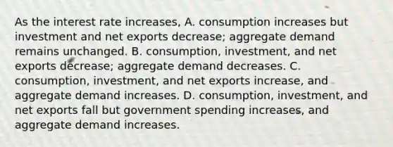 As the interest rate​ increases, A. consumption increases but investment and net exports​ decrease; aggregate demand remains unchanged. B. consumption, investment, and net exports​ decrease; aggregate demand decreases. C. ​consumption, investment, and net exports​ increase, and aggregate demand increases. D. ​consumption, investment, and net exports fall but government spending​ increases, and aggregate demand increases.