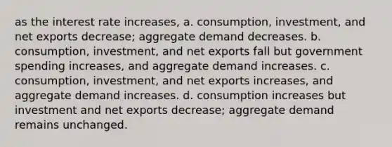 as the interest rate increases, a. consumption, investment, and net exports decrease; aggregate demand decreases. b. consumption, investment, and net exports fall but government spending increases, and aggregate demand increases. c. consumption, investment, and net exports increases, and aggregate demand increases. d. consumption increases but investment and net exports decrease; aggregate demand remains unchanged.