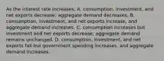 As the interest rate​ increases, A. ​consumption, investment, and net exports​ decrease; aggregate demand decreases. B. ​consumption, investment, and net exports​ increase, and aggregate demand increases. C. consumption increases but investment and net exports​ decrease; aggregate demand remains unchanged. D. ​consumption, investment, and net exports fall but government spending​ increases, and aggregate demand increases.