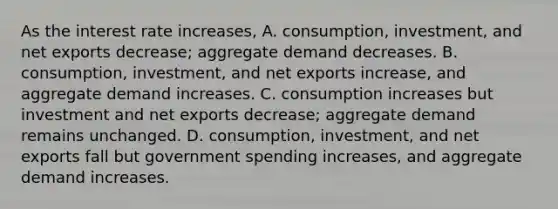 As the interest rate​ increases, A. ​consumption, investment, and net exports​ decrease; aggregate demand decreases. B. ​consumption, investment, and net exports​ increase, and aggregate demand increases. C. consumption increases but investment and net exports​ decrease; aggregate demand remains unchanged. D. ​consumption, investment, and net exports fall but government spending​ increases, and aggregate demand increases.