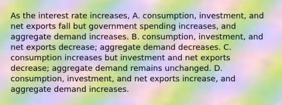 As the interest rate​ increases, A. ​consumption, investment, and net exports fall but government spending​ increases, and aggregate demand increases. B. ​consumption, investment, and net exports​ decrease; aggregate demand decreases. C. consumption increases but investment and net exports​ decrease; aggregate demand remains unchanged. D. ​consumption, investment, and net exports​ increase, and aggregate demand increases.