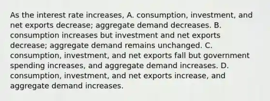 As the interest rate​ increases, A. ​consumption, investment, and net exports​ decrease; aggregate demand decreases. B. consumption increases but investment and net exports​ decrease; aggregate demand remains unchanged. C. ​consumption, investment, and net exports fall but government spending​ increases, and aggregate demand increases. D. ​consumption, investment, and net exports​ increase, and aggregate demand increases.