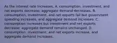 As the interest rate​ increases, A. ​consumption, investment, and net exports​ decrease; aggregate demand decreases. B. ​consumption, investment, and net exports fall but government spending​ increases, and aggregate demand increases. C. consumption increases but investment and net exports​ decrease; aggregate demand remains unchanged. D. ​consumption, investment, and net exports​ increase, and aggregate demand increases.