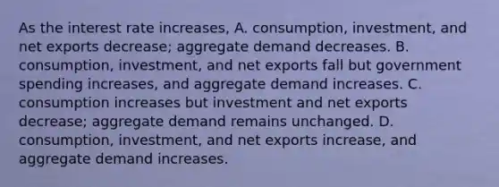 As the interest rate​ increases, A. ​consumption, investment, and net exports​ decrease; aggregate demand decreases. B. ​consumption, investment, and net exports fall but government spending​ increases, and aggregate demand increases. C. consumption increases but investment and net exports​ decrease; aggregate demand remains unchanged. D. ​consumption, investment, and net exports​ increase, and aggregate demand increases.