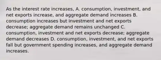 As the interest rate increases, A. consumption, investment, and net exports increase, and aggregate demand increases B. consumption increases but investment and net exports decrease; aggregate demand remains unchanged C. consumption, investment and net exports decrease; aggregate demand decreases D. consumption, investment, and net exports fall but government spending increases, and aggregate demand increases.