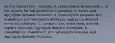 As the interest rate​ increases, A. consumption, investment, and net exports fall but government spending​ increases, and aggregate demand increases. B. consumption increases but investment and net exports​ decrease; aggregate demand remains unchanged. C. consumption, investment, and net exports​ decrease; aggregate demand decreases. D. consumption, investment, and net exports​ increase, and aggregate demand increases.