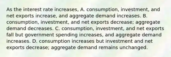 As the interest rate increases, A. consumption, investment, and net exports​ increase, and aggregate demand increases. B. ​consumption, investment, and net exports​ decrease; aggregate demand decreases. C. ​consumption, investment, and net exports fall but government spending​ increases, and aggregate demand increases. D. consumption increases but investment and net exports​ decrease; aggregate demand remains unchanged.