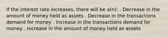 If the interest rate increases, there will be a(n): . Decrease in the amount of money held as assets . Decrease in the transactions demand for money . Increase in the transactions demand for money . Increase in the amount of money held as assets