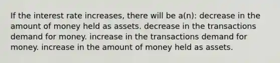 If the interest rate increases, there will be a(n): decrease in the amount of money held as assets. decrease in the transactions demand for money. increase in the transactions demand for money. increase in the amount of money held as assets.