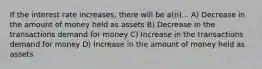 If the interest rate increases, there will be a(n)... A) Decrease in the amount of money held as assets B) Decrease in the transactions demand for money C) Increase in the transactions demand for money D) Increase in the amount of money held as assets