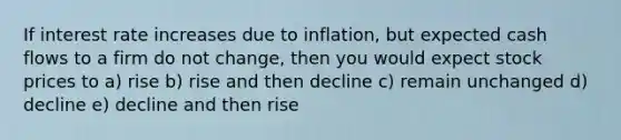 If interest rate increases due to inflation, but expected cash flows to a firm do not change, then you would expect stock prices to a) rise b) rise and then decline c) remain unchanged d) decline e) decline and then rise