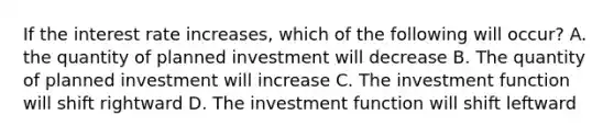 If the interest rate increases, which of the following will occur? A. the quantity of planned investment will decrease B. The quantity of planned investment will increase C. The investment function will shift rightward D. The investment function will shift leftward