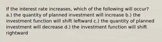 If the interest rate increases, which of the following will occur? a.) the quantity of planned investment will increase b.) the investment function will shift leftward c.) the quantity of planned investment will decrease d.) the investment function will shift rightward