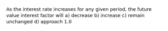 As the interest rate increases for any given period, the future value interest factor will a) decrease b) increase c) remain unchanged d) approach 1.0