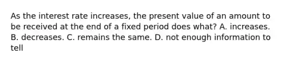 As the interest rate increases, the present value of an amount to be received at the end of a fixed period does what? A. increases. B. decreases. C. remains the same. D. not enough information to tell