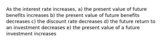 As the interest rate increases, a) the present value of future benefits increases b) the present value of future benefits decreases c) the discount rate decreases d) the future return to an investment decreases e) the present value of a future investment increases