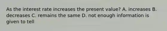 As the interest rate increases the present value? A. increases B. decreases C. remains the same D. not enough information is given to tell