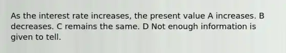 As the interest rate increases, the present value A increases. B decreases. C remains the same. D Not enough information is given to tell.