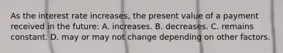 As the interest rate increases, the present value of a payment received in the future: A. increases. B. decreases. C. remains constant. D. may or may not change depending on other factors.